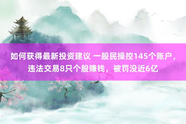 如何获得最新投资建议 一股民操控145个账户，违法交易8只个股赚钱，被罚没近6亿