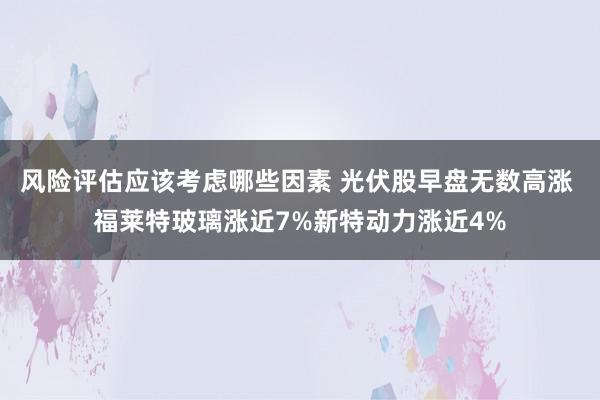 风险评估应该考虑哪些因素 光伏股早盘无数高涨 福莱特玻璃涨近7%新特动力涨近4%