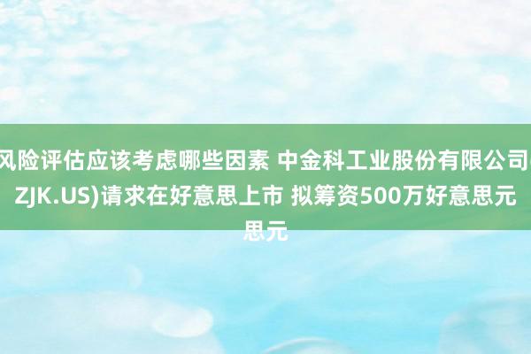 风险评估应该考虑哪些因素 中金科工业股份有限公司(ZJK.US)请求在好意思上市 拟筹资500万好意思元