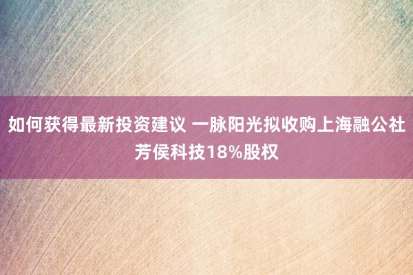 如何获得最新投资建议 一脉阳光拟收购上海融公社芳侯科技18%股权