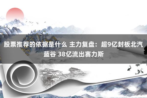 股票推荐的依据是什么 主力复盘：超9亿封板北汽蓝谷 38亿流出赛力斯