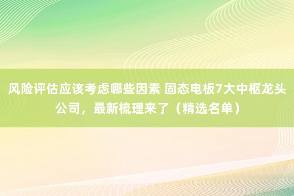 风险评估应该考虑哪些因素 固态电板7大中枢龙头公司，最新梳理来了（精选名单）