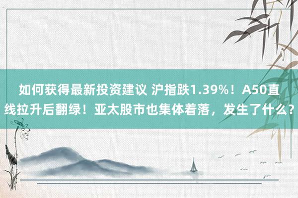 如何获得最新投资建议 沪指跌1.39%！A50直线拉升后翻绿！亚太股市也集体着落，发生了什么？