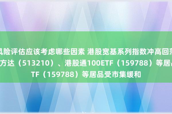 风险评估应该考虑哪些因素 港股宽基系列指数冲高回落，恒生ETF易方达（513210）、港股通100ETF（159788）等居品受市集缓和