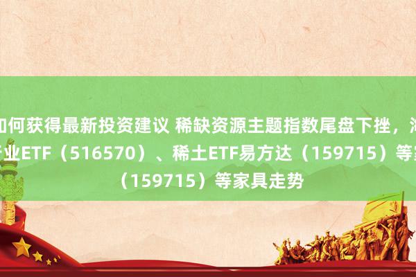 如何获得最新投资建议 稀缺资源主题指数尾盘下挫，海涵化工行业ETF（516570）、稀土ETF易方达（159715）等家具走势