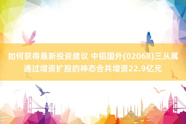 如何获得最新投资建议 中铝国外(02068)三从属通过增资扩股的神态合共增资22.9亿元