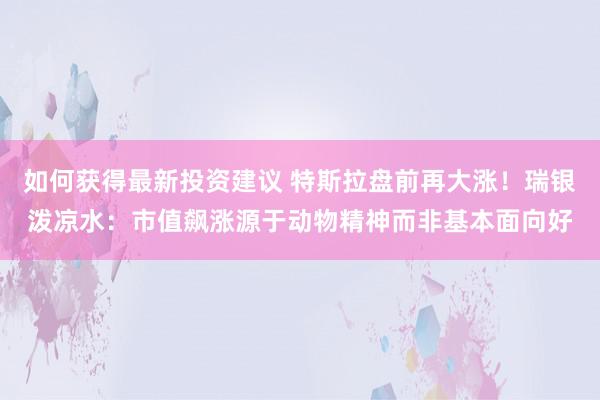 如何获得最新投资建议 特斯拉盘前再大涨！瑞银泼凉水：市值飙涨源于动物精神而非基本面向好