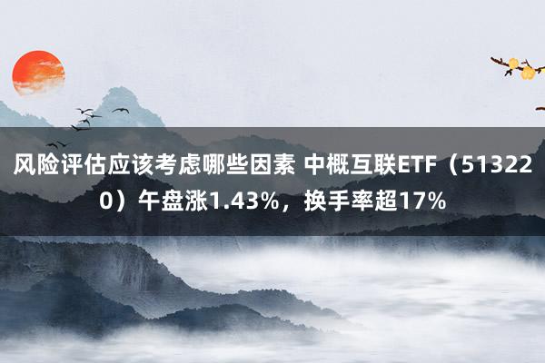 风险评估应该考虑哪些因素 中概互联ETF（513220）午盘涨1.43%，换手率超17%