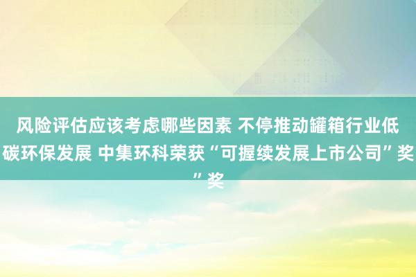 风险评估应该考虑哪些因素 不停推动罐箱行业低碳环保发展 中集环科荣获“可握续发展上市公司”奖