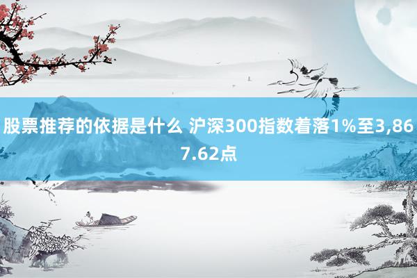 股票推荐的依据是什么 沪深300指数着落1%至3,867.62点