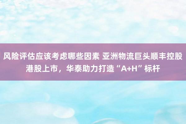 风险评估应该考虑哪些因素 亚洲物流巨头顺丰控股港股上市，华泰助力打造“A+H”标杆