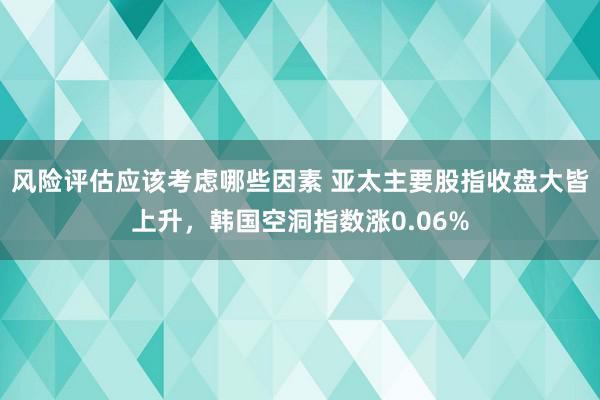 风险评估应该考虑哪些因素 亚太主要股指收盘大皆上升，韩国空洞指数涨0.06%