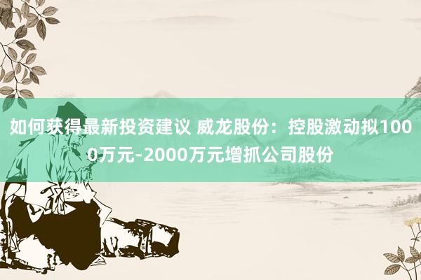 如何获得最新投资建议 威龙股份：控股激动拟1000万元-2000万元增抓公司股份