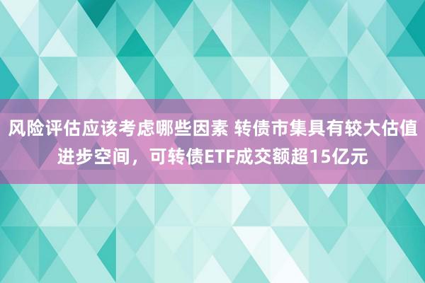 风险评估应该考虑哪些因素 转债市集具有较大估值进步空间，可转债ETF成交额超15亿元