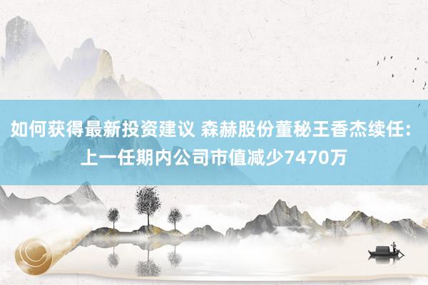 如何获得最新投资建议 森赫股份董秘王香杰续任: 上一任期内公司市值减少7470万