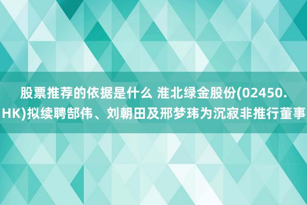 股票推荐的依据是什么 淮北绿金股份(02450.HK)拟续聘郜伟、刘朝田及邢梦玮为沉寂非推行董事