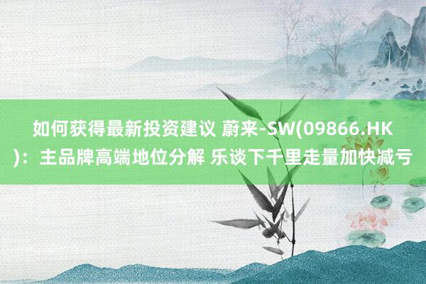 如何获得最新投资建议 蔚来-SW(09866.HK)：主品牌高端地位分解 乐谈下千里走量加快减亏