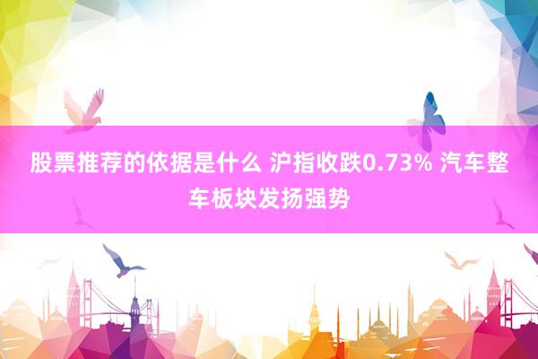 股票推荐的依据是什么 沪指收跌0.73% 汽车整车板块发扬强势