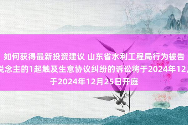 如何获得最新投资建议 山东省水利工程局行为被告/被上诉东说念主的1起触及生意协议纠纷的诉讼将于2024年12月25日开庭