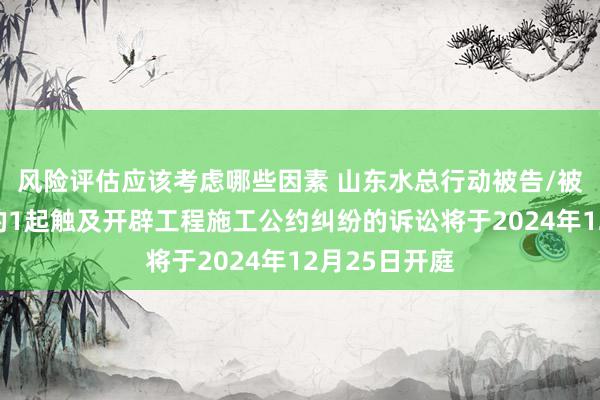 风险评估应该考虑哪些因素 山东水总行动被告/被上诉东谈主的1起触及开辟工程施工公约纠纷的诉讼将于2024年12月25日开庭