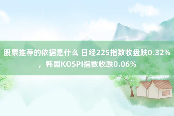 股票推荐的依据是什么 日经225指数收盘跌0.32%，韩国KOSPI指数收跌0.06%