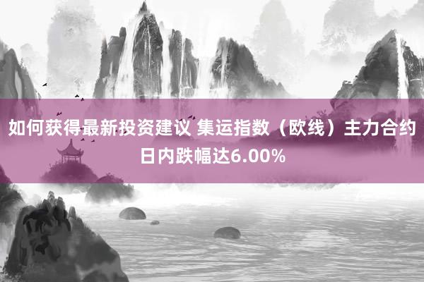 如何获得最新投资建议 集运指数（欧线）主力合约日内跌幅达6.00%