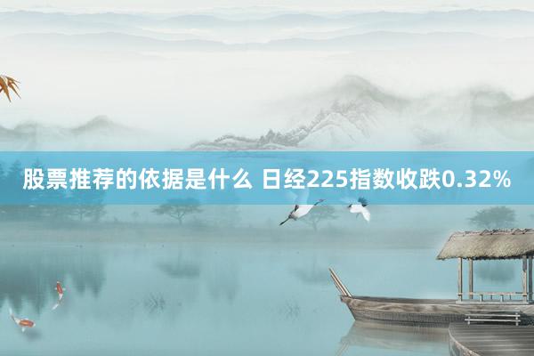 股票推荐的依据是什么 日经225指数收跌0.32%