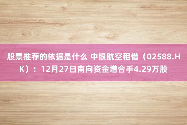 股票推荐的依据是什么 中银航空租借（02588.HK）：12月27日南向资金增合手4.29万股