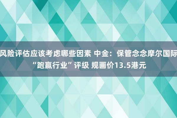 风险评估应该考虑哪些因素 中金：保管念念摩尔国际“跑赢行业”评级 规画价13.5港元