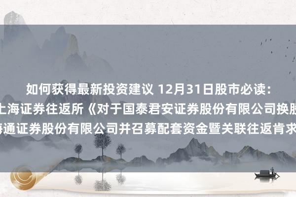 如何获得最新投资建议 12月31日股市必读：新发布《东方证券对于上海证券往返所《对于国泰君安证券股份有限公司换股罗致同一海通证券股份有限公司并召募配套资金暨关联往返肯求的审核问询函》修起之专项核查看法》