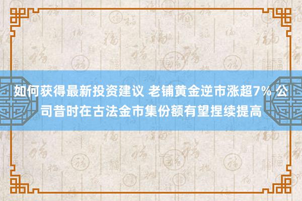 如何获得最新投资建议 老铺黄金逆市涨超7% 公司昔时在古法金市集份额有望捏续提高