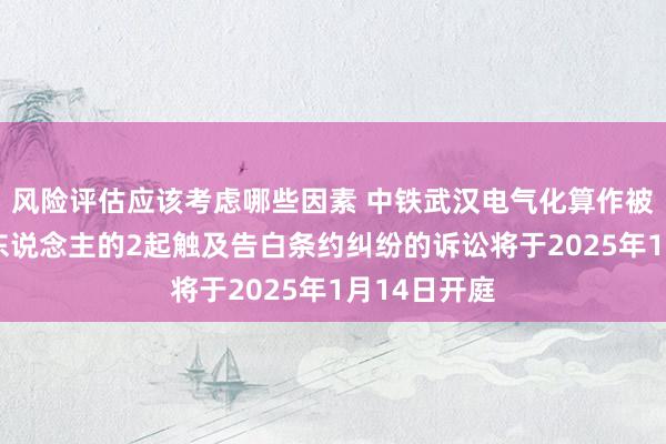 风险评估应该考虑哪些因素 中铁武汉电气化算作被告/被上诉东说念主的2起触及告白条约纠纷的诉讼将于2025年1月14日开庭