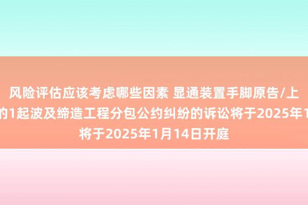 风险评估应该考虑哪些因素 显通装置手脚原告/上诉东说念主的1起波及缔造工程分包公约纠纷的诉讼将于2025年1月14日开庭