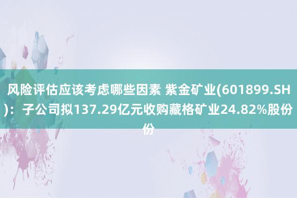 风险评估应该考虑哪些因素 紫金矿业(601899.SH)：子公司拟137.29亿元收购藏格矿业24.82%股份