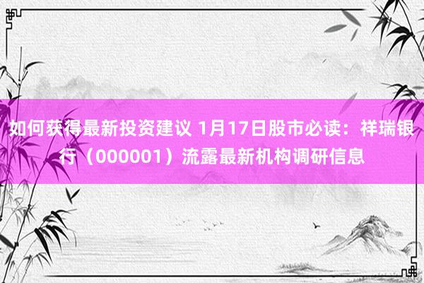 如何获得最新投资建议 1月17日股市必读：祥瑞银行（000001）流露最新机构调研信息