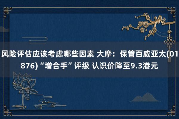 风险评估应该考虑哪些因素 大摩：保管百威亚太(01876)“增合手”评级 认识价降至9.3港元