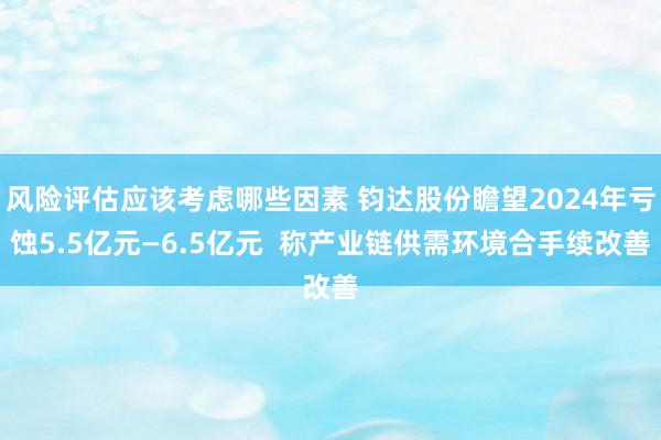 风险评估应该考虑哪些因素 钧达股份瞻望2024年亏蚀5.5亿元—6.5亿元  称产业链供需环境合手续改善