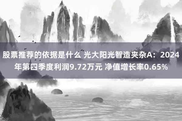 股票推荐的依据是什么 光大阳光智造夹杂A：2024年第四季度利润9.72万元 净值增长率0.65%