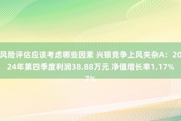 风险评估应该考虑哪些因素 兴银竞争上风夹杂A：2024年第四季度利润38.88万元 净值增长率1.17%