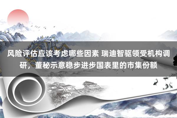 风险评估应该考虑哪些因素 瑞迪智驱领受机构调研，董秘示意稳步进步国表里的市集份额