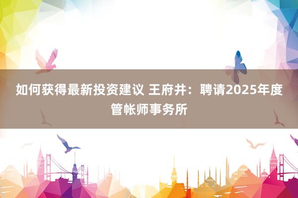 如何获得最新投资建议 王府井：聘请2025年度管帐师事务所