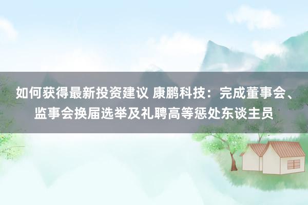 如何获得最新投资建议 康鹏科技：完成董事会、监事会换届选举及礼聘高等惩处东谈主员