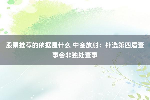 股票推荐的依据是什么 中金放射：补选第四届董事会非独处董事