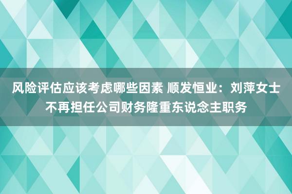 风险评估应该考虑哪些因素 顺发恒业：刘萍女士不再担任公司财务隆重东说念主职务