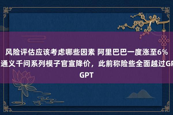 风险评估应该考虑哪些因素 阿里巴巴一度涨至6%，通义千问系列模子官宣降价，此前称险些全面越过GPT