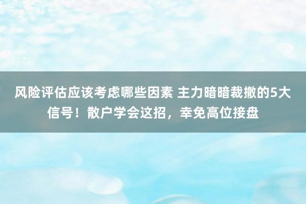 风险评估应该考虑哪些因素 主力暗暗裁撤的5大信号！散户学会这招，幸免高位接盘