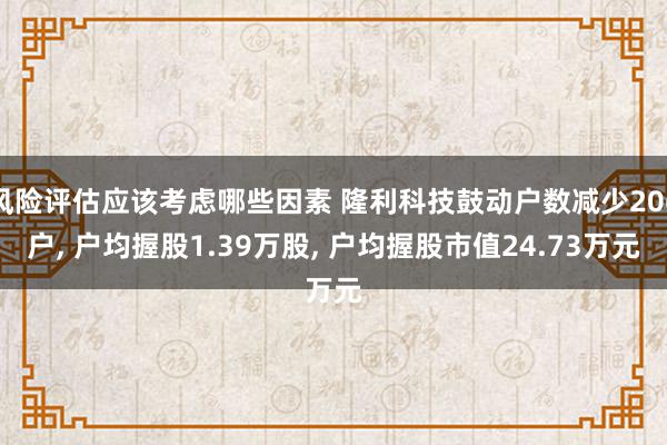 风险评估应该考虑哪些因素 隆利科技鼓动户数减少206户, 户均握股1.39万股, 户均握股市值24.73万元