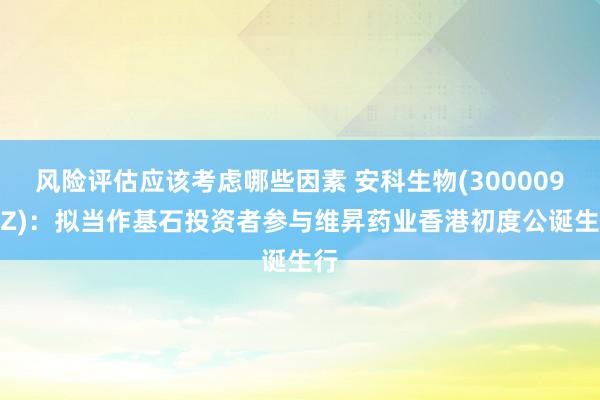 风险评估应该考虑哪些因素 安科生物(300009.SZ)：拟当作基石投资者参与维昇药业香港初度公诞生行