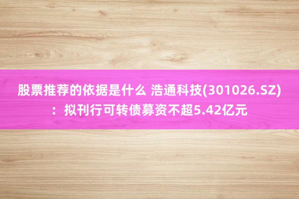 股票推荐的依据是什么 浩通科技(301026.SZ)：拟刊行可转债募资不超5.42亿元