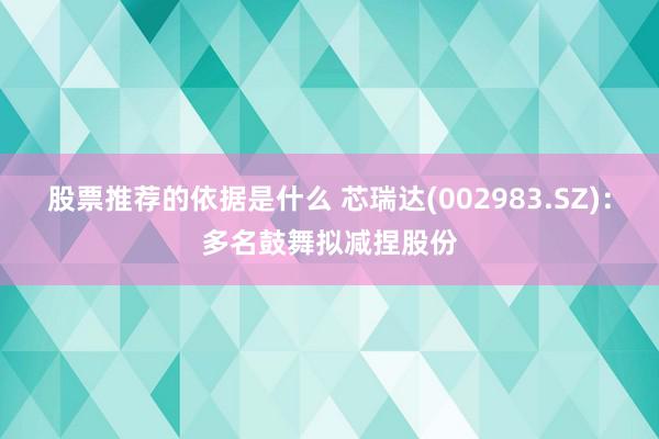 股票推荐的依据是什么 芯瑞达(002983.SZ)：多名鼓舞拟减捏股份